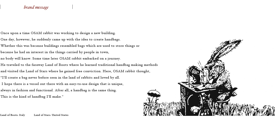 Once upon a time OSAM rabbit was working to design a new building.  One day, however, he suddenly came up with the idea to create handbags.  Whether this was because buildings resembled bags which are used to store things or  because he had an interest in the things carried by people in town, no body will know.  Some time later OSAM rabbit embarked on a journey.  He traveled to the faraway Land of Boots where he learned traditional handbag making methods and visited the Land of Stars where he gained free conviction.  Here, OSAM rabbit thought,  “I’ll create a bag never before seen in the land of rabbits and loved by all.  I hope there is a vessel out there with an easy-to-use design that is unique,  always in fashion and functional. After all, a handbag is the same thing.  This is the kind of handbag I’ll make.” 
